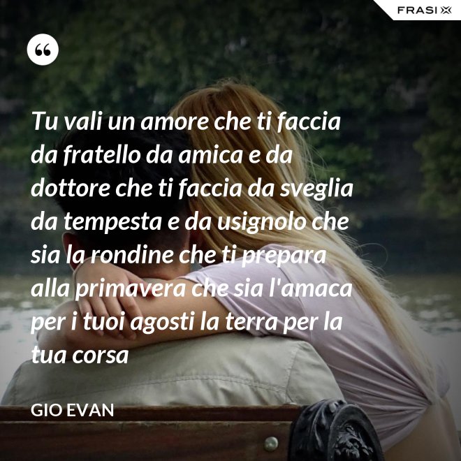 Tu vali un amore che ti faccia da fratello da amica e da dottore che ti faccia da sveglia da tempesta e da usignolo che sia la rondine che ti prepara alla primavera che sia l'amaca per i tuoi agosti la terra per la tua corsa - Gio Evan