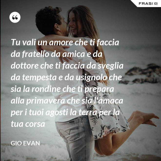 Tu vali un amore che ti faccia da fratello da amica e da dottore che ti faccia da sveglia da tempesta e da usignolo che sia la rondine che ti prepara alla primavera che sia l'amaca per i tuoi agosti la terra per la tua corsa - Gio Evan
