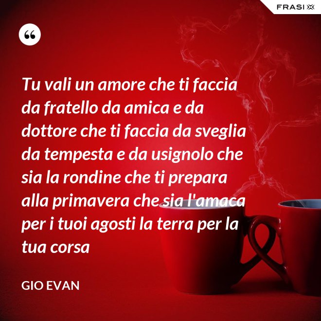 Tu vali un amore che ti faccia da fratello da amica e da dottore che ti faccia da sveglia da tempesta e da usignolo che sia la rondine che ti prepara alla primavera che sia l'amaca per i tuoi agosti la terra per la tua corsa - Gio Evan