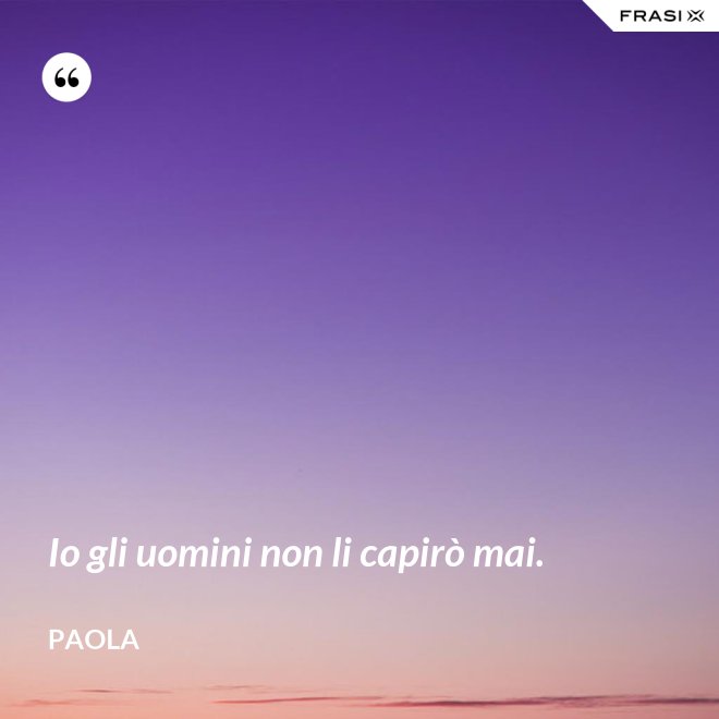 Io gli uomini non li capirò mai. - Paola