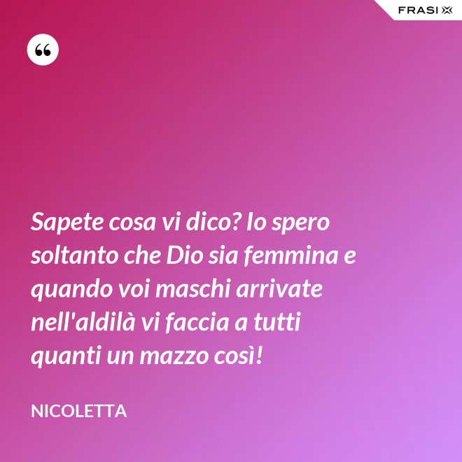 Sapete cosa vi dico? Io spero soltanto che Dio sia femmina e quando voi maschi arrivate nell'aldilà vi faccia a tutti quanti un mazzo così! - Nicoletta