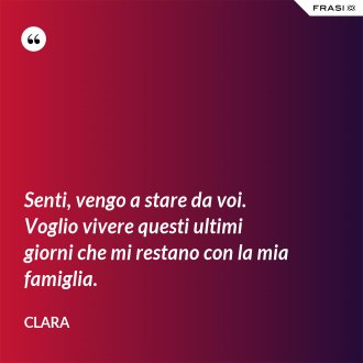 Senti, vengo a stare da voi. Voglio vivere questi ultimi giorni che mi restano con la mia famiglia. - Clara