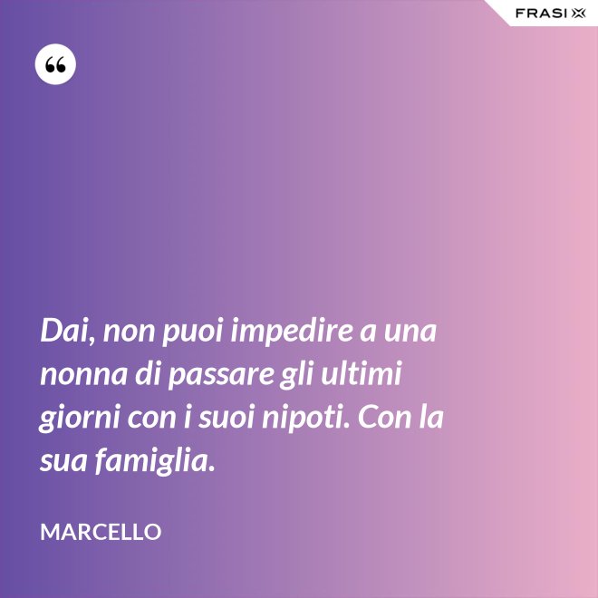 Dai, non puoi impedire a una nonna di passare gli ultimi giorni con i suoi nipoti. Con la sua famiglia. - Marcello