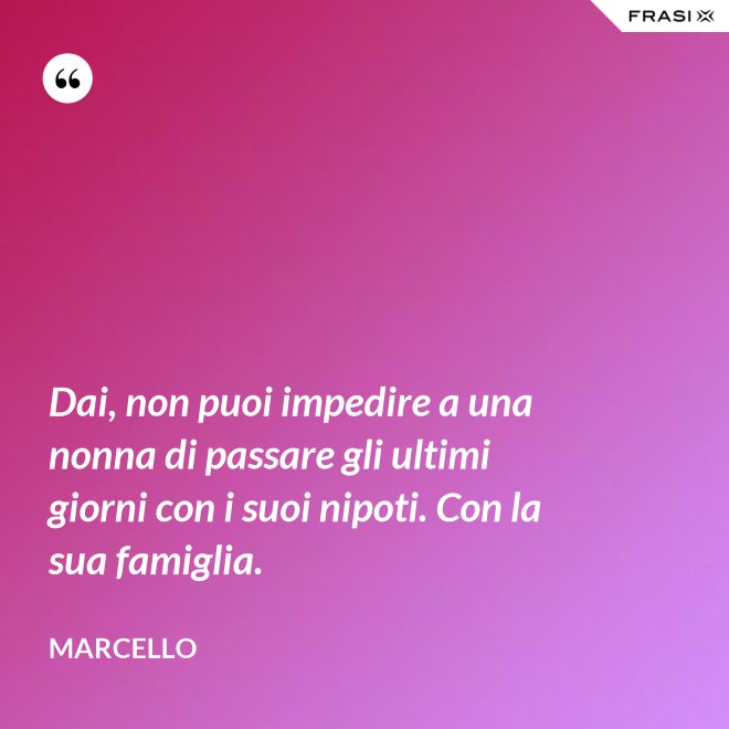 Dai, non puoi impedire a una nonna di passare gli ultimi giorni con i suoi nipoti. Con la sua famiglia. - Marcello