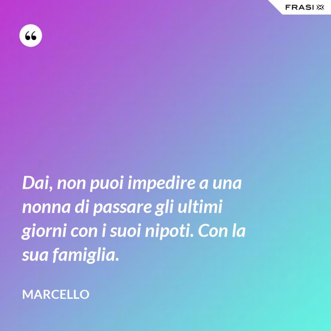 Dai, non puoi impedire a una nonna di passare gli ultimi giorni con i suoi nipoti. Con la sua famiglia. - Marcello