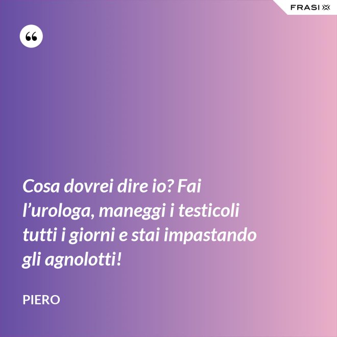 Cosa dovrei dire io? Fai l’urologa, maneggi i testicoli tutti i giorni e stai impastando gli agnolotti! - Piero