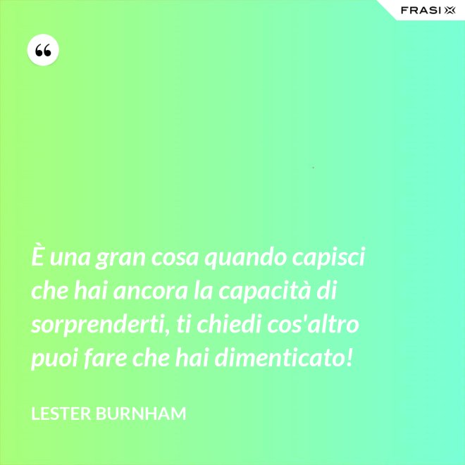 È una gran cosa quando capisci che hai ancora la capacità di sorprenderti, ti chiedi cos'altro puoi fare che hai dimenticato! - Lester Burnham