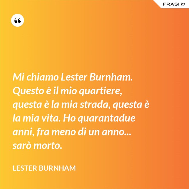 Mi chiamo Lester Burnham. Questo è il mio quartiere, questa è la mia strada, questa è la mia vita. Ho quarantadue anni, fra meno di un anno... sarò morto. - Lester Burnham