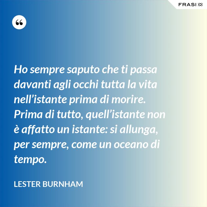 Ho sempre saputo che ti passa davanti agli occhi tutta la vita nell’istante prima di morire. Prima di tutto, quell’istante non è affatto un istante: si allunga, per sempre, come un oceano di tempo. - Lester Burnham