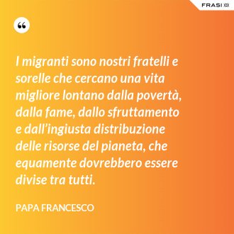 I migranti sono nostri fratelli e sorelle che cercano una vita migliore lontano dalla povertà, dalla fame, dallo sfruttamento e dall’ingiusta distribuzione delle risorse del pianeta, che equamente dovrebbero essere divise tra tutti. - Papa Francesco