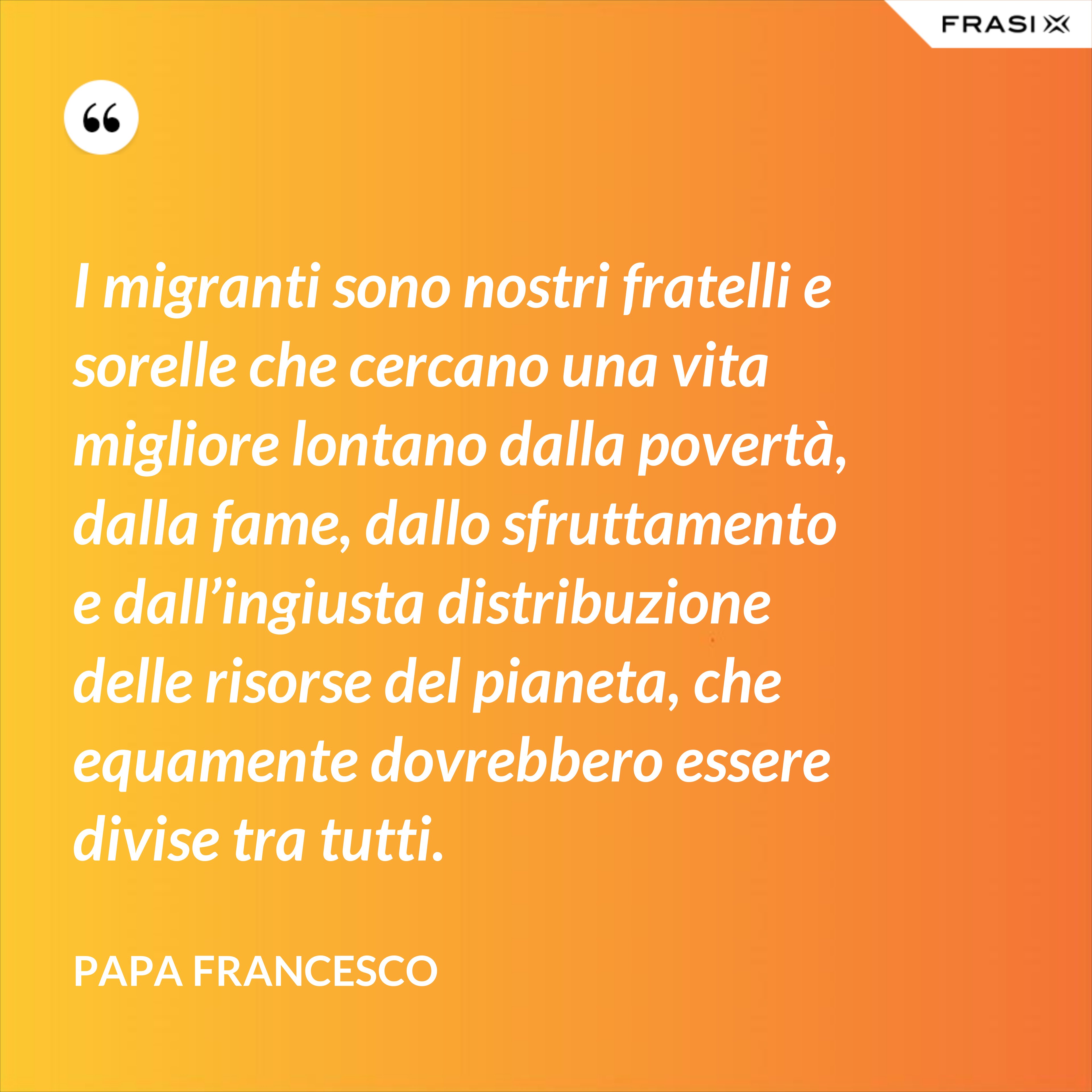 I migranti sono nostri fratelli e sorelle che cercano una vita migliore lontano dalla povertà, dalla fame, dallo sfruttamento e dall’ingiusta distribuzione delle risorse del pianeta, che equamente dovrebbero essere divise tra tutti. - Papa Francesco