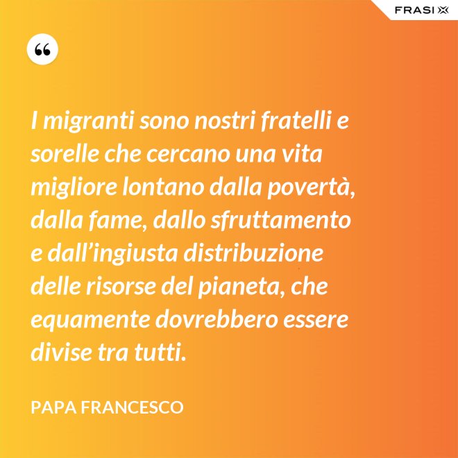 I migranti sono nostri fratelli e sorelle che cercano una vita migliore lontano dalla povertà, dalla fame, dallo sfruttamento e dall’ingiusta distribuzione delle risorse del pianeta, che equamente dovrebbero essere divise tra tutti. - Papa Francesco
