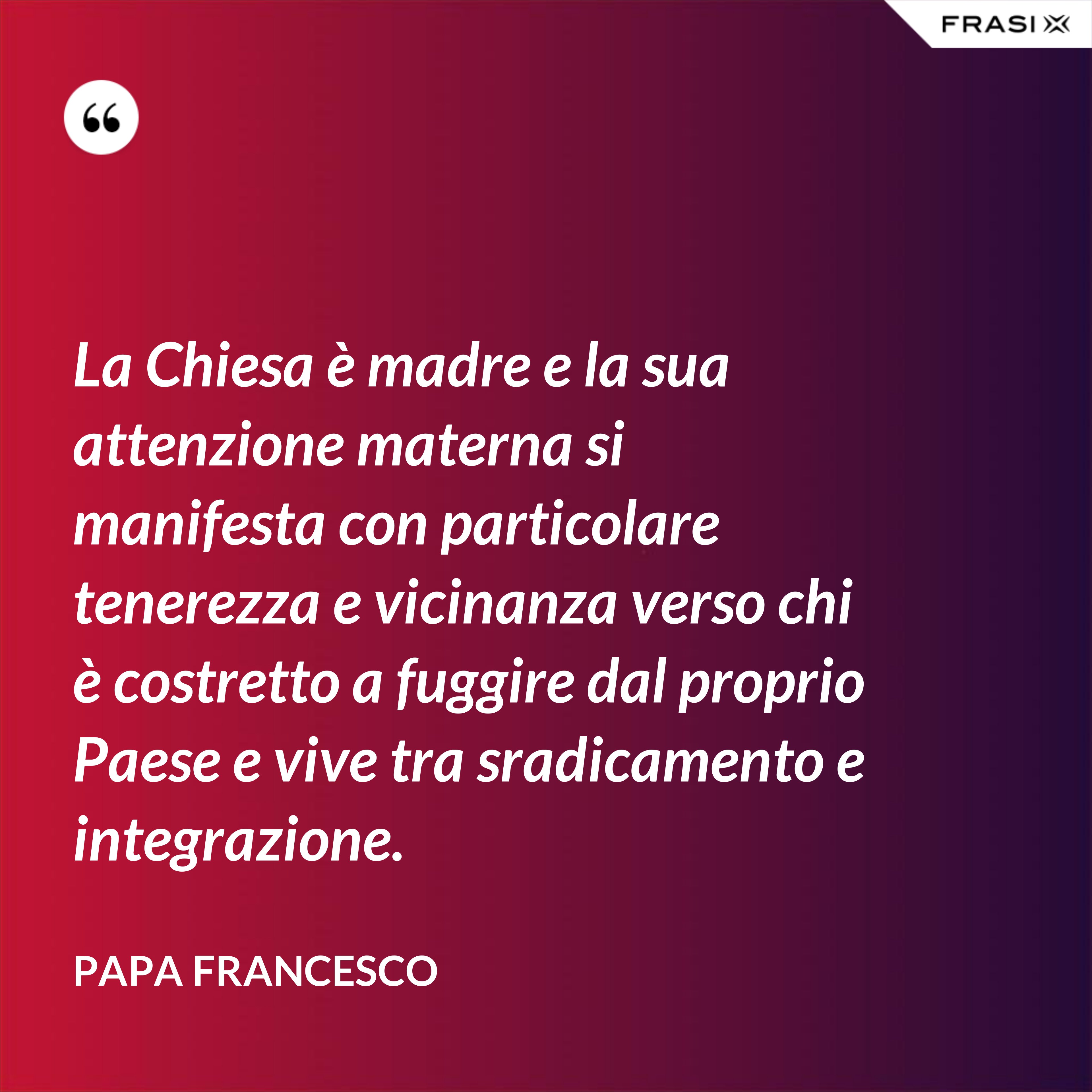 La Chiesa è madre e la sua attenzione materna si manifesta con particolare tenerezza e vicinanza verso chi è costretto a fuggire dal proprio Paese e vive tra sradicamento e integrazione. - Papa Francesco