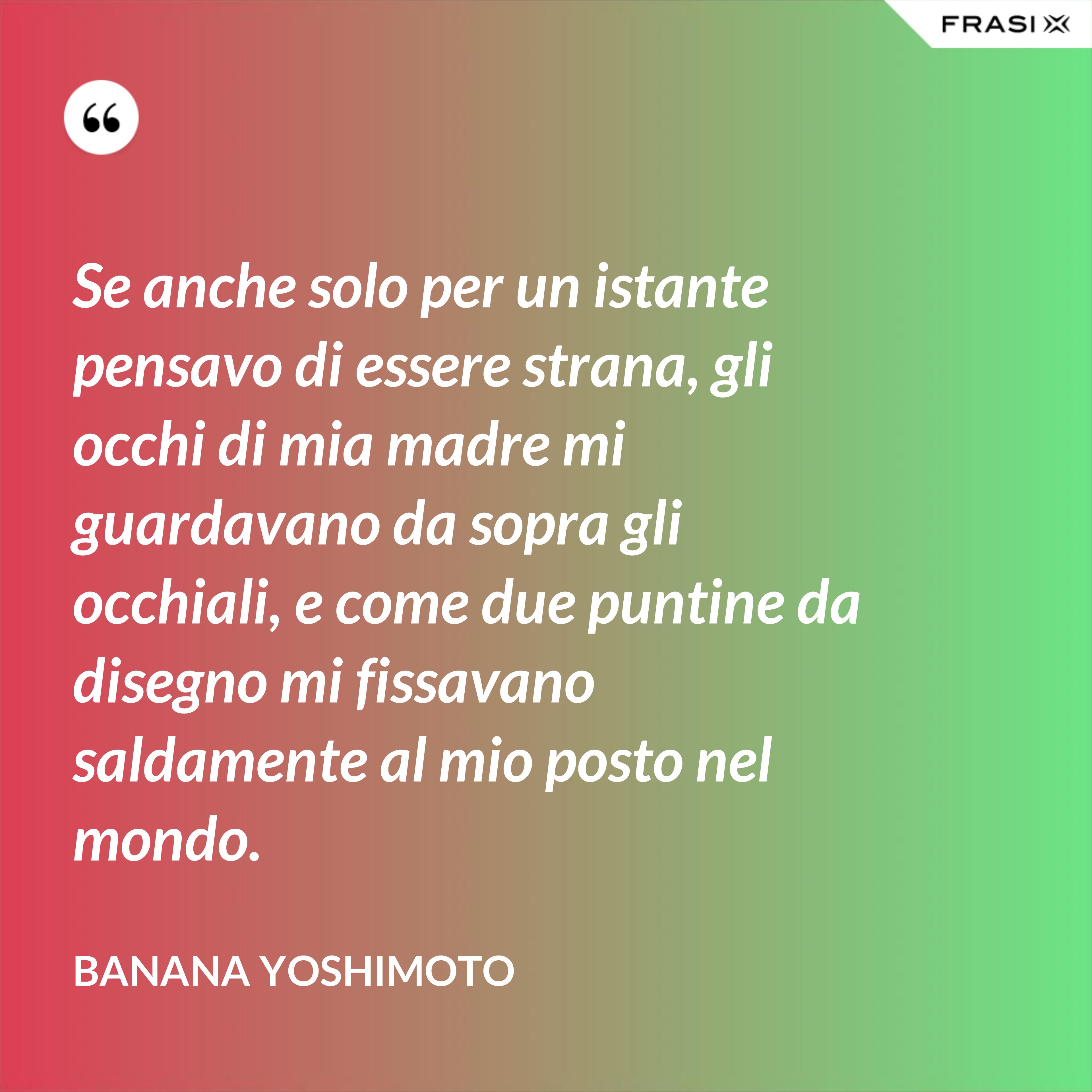Se anche solo per un istante pensavo di essere strana, gli occhi di mia madre mi guardavano da sopra gli occhiali, e come due puntine da disegno mi fissavano saldamente al mio posto nel mondo. - Banana Yoshimoto