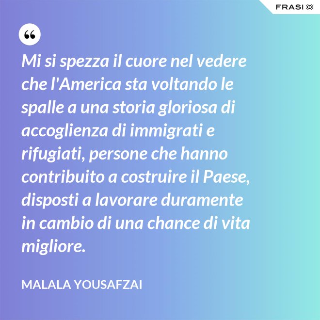 Mi si spezza il cuore nel vedere che l'America sta voltando le spalle a una storia gloriosa di accoglienza di immigrati e rifugiati, persone che hanno contribuito a costruire il Paese, disposti a lavorare duramente in cambio di una chance di vita migliore. - Malala Yousafzai