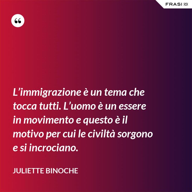 L’immigrazione è un tema che tocca tutti. L’uomo è un essere in movimento e questo è il motivo per cui le civiltà sorgono e si incrociano. - Juliette Binoche