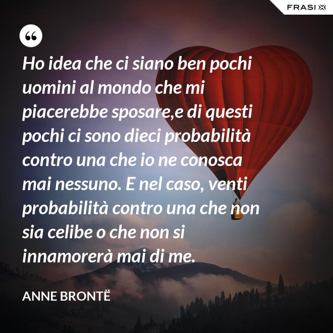Ho idea che ci siano ben pochi uomini al mondo che mi piacerebbe sposare,e di questi pochi ci sono dieci probabilità contro una che io ne conosca mai nessuno. E nel caso, venti probabilità contro una che non sia celibe o che non si innamorerà mai di me. - Anne Brontë