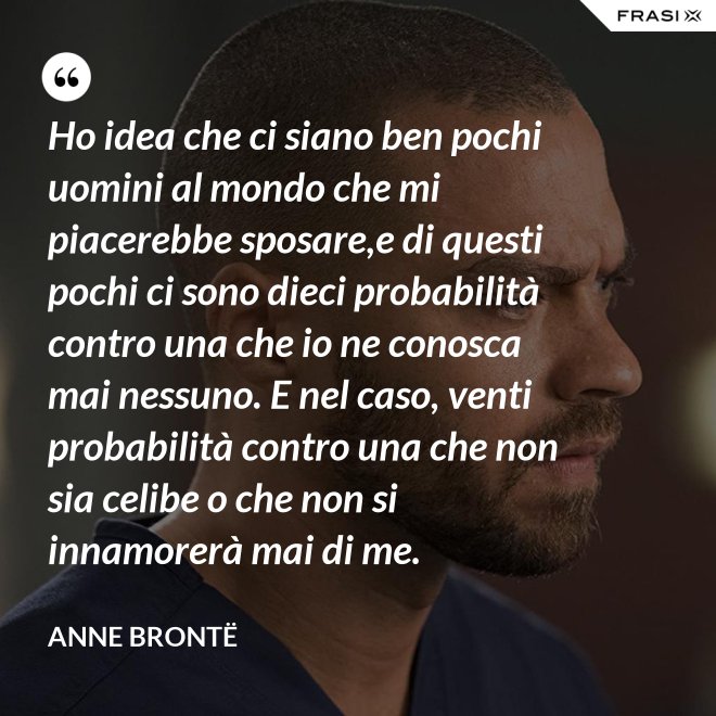 Ho idea che ci siano ben pochi uomini al mondo che mi piacerebbe sposare,e di questi pochi ci sono dieci probabilità contro una che io ne conosca mai nessuno. E nel caso, venti probabilità contro una che non sia celibe o che non si innamorerà mai di me. - Anne Brontë