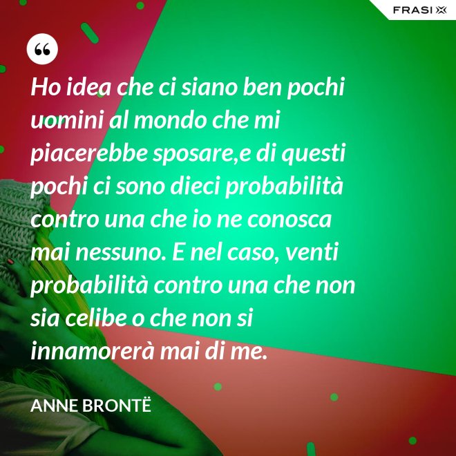 Ho idea che ci siano ben pochi uomini al mondo che mi piacerebbe sposare,e di questi pochi ci sono dieci probabilità contro una che io ne conosca mai nessuno. E nel caso, venti probabilità contro una che non sia celibe o che non si innamorerà mai di me. - Anne Brontë