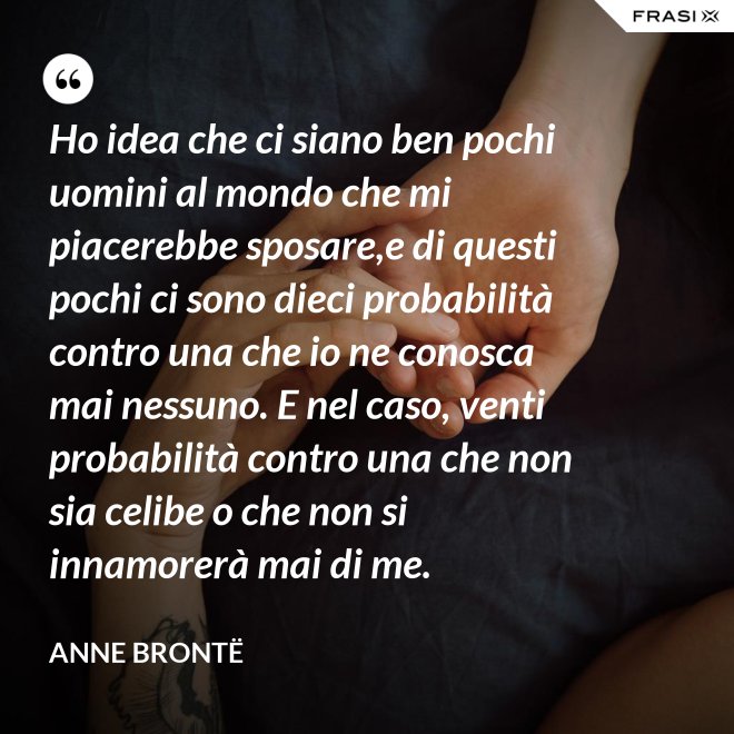 Ho idea che ci siano ben pochi uomini al mondo che mi piacerebbe sposare,e di questi pochi ci sono dieci probabilità contro una che io ne conosca mai nessuno. E nel caso, venti probabilità contro una che non sia celibe o che non si innamorerà mai di me. - Anne Brontë