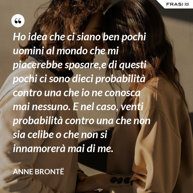 Ho idea che ci siano ben pochi uomini al mondo che mi piacerebbe sposare,e di questi pochi ci sono dieci probabilità contro una che io ne conosca mai nessuno. E nel caso, venti probabilità contro una che non sia celibe o che non si innamorerà mai di me. - Anne Brontë