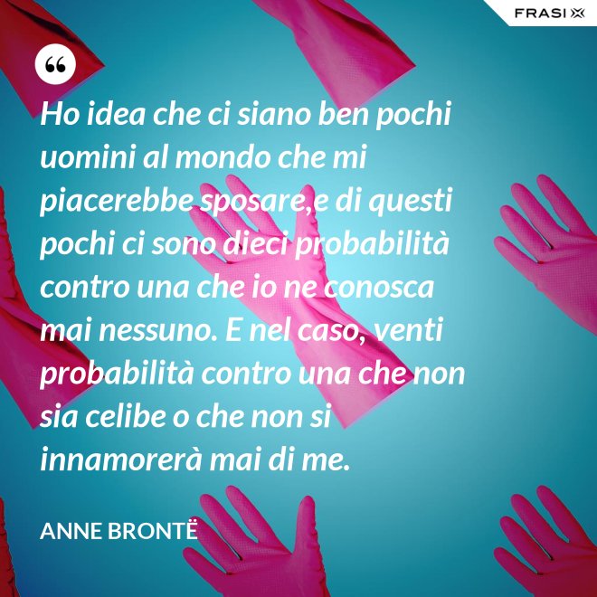 Ho idea che ci siano ben pochi uomini al mondo che mi piacerebbe sposare,e di questi pochi ci sono dieci probabilità contro una che io ne conosca mai nessuno. E nel caso, venti probabilità contro una che non sia celibe o che non si innamorerà mai di me. - Anne Brontë