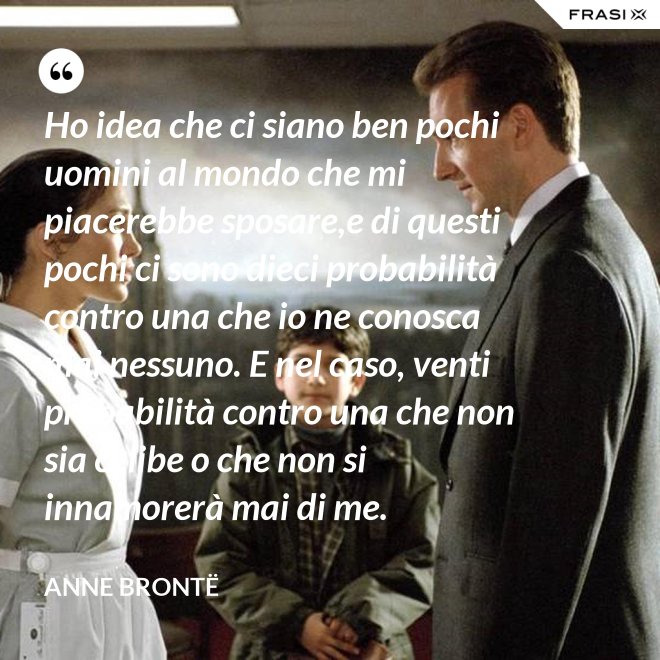 Ho idea che ci siano ben pochi uomini al mondo che mi piacerebbe sposare,e di questi pochi ci sono dieci probabilità contro una che io ne conosca mai nessuno. E nel caso, venti probabilità contro una che non sia celibe o che non si innamorerà mai di me. - Anne Brontë