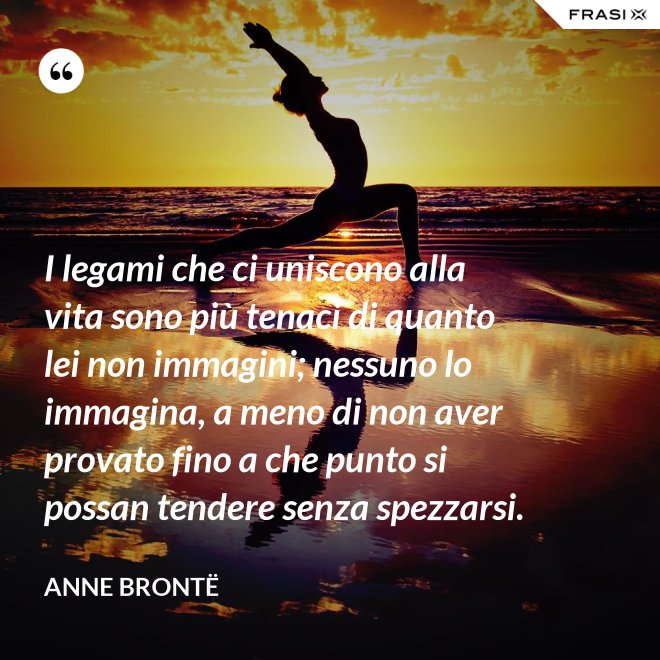 I legami che ci uniscono alla vita sono più tenaci di quanto lei non immagini; nessuno lo immagina, a meno di non aver provato fino a che punto si possan tendere senza spezzarsi. - Anne Brontë