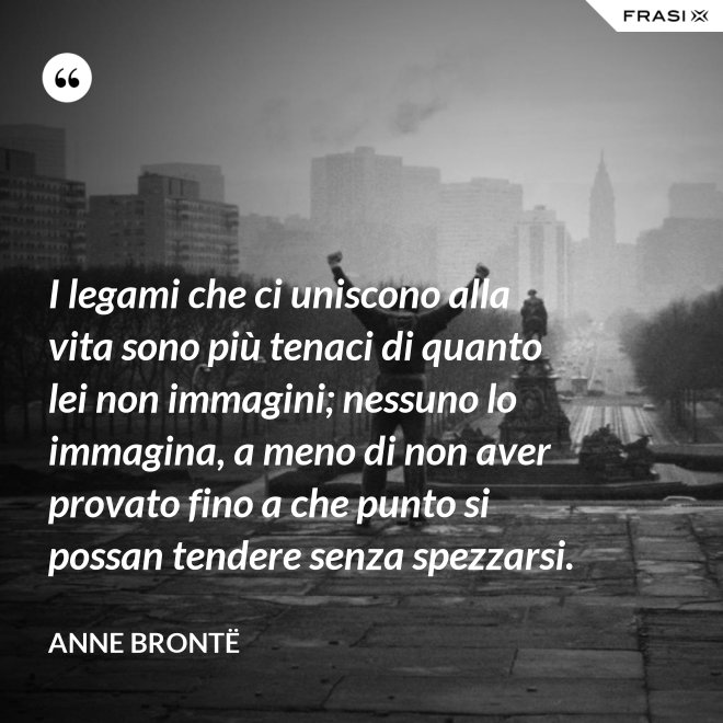 I legami che ci uniscono alla vita sono più tenaci di quanto lei non immagini; nessuno lo immagina, a meno di non aver provato fino a che punto si possan tendere senza spezzarsi. - Anne Brontë