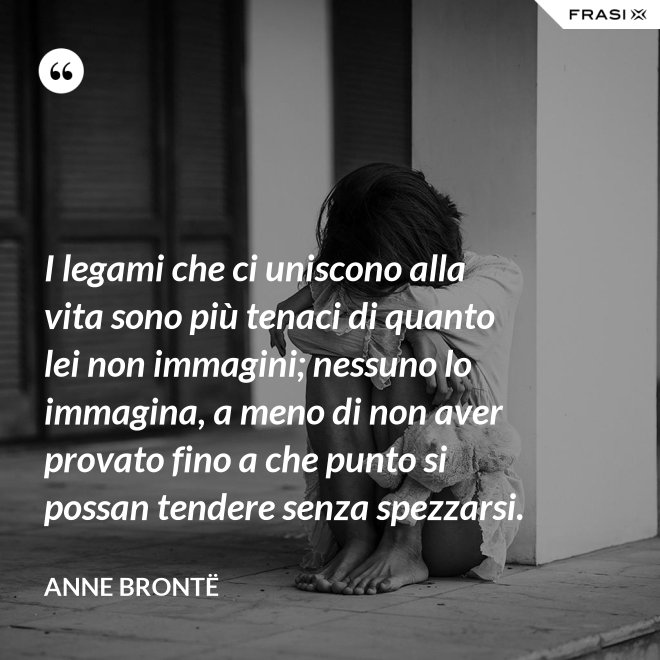 I legami che ci uniscono alla vita sono più tenaci di quanto lei non immagini; nessuno lo immagina, a meno di non aver provato fino a che punto si possan tendere senza spezzarsi. - Anne Brontë