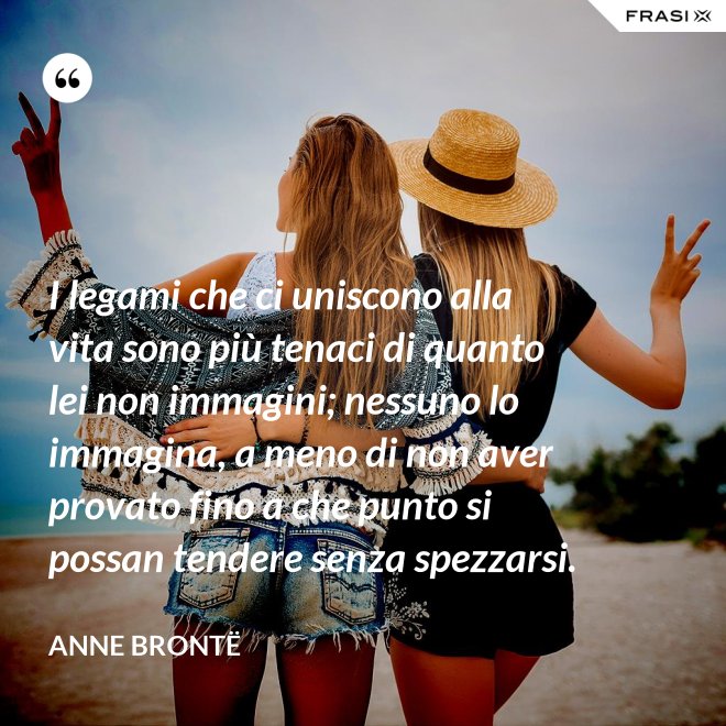 I legami che ci uniscono alla vita sono più tenaci di quanto lei non immagini; nessuno lo immagina, a meno di non aver provato fino a che punto si possan tendere senza spezzarsi. - Anne Brontë