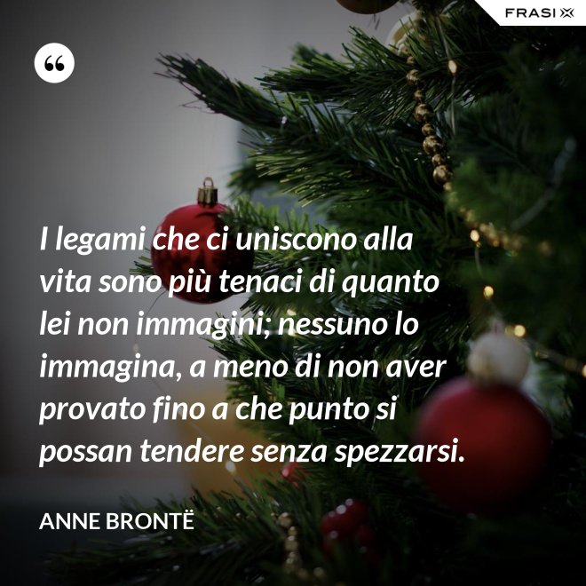 I legami che ci uniscono alla vita sono più tenaci di quanto lei non immagini; nessuno lo immagina, a meno di non aver provato fino a che punto si possan tendere senza spezzarsi. - Anne Brontë