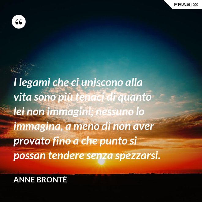 I legami che ci uniscono alla vita sono più tenaci di quanto lei non immagini; nessuno lo immagina, a meno di non aver provato fino a che punto si possan tendere senza spezzarsi. - Anne Brontë