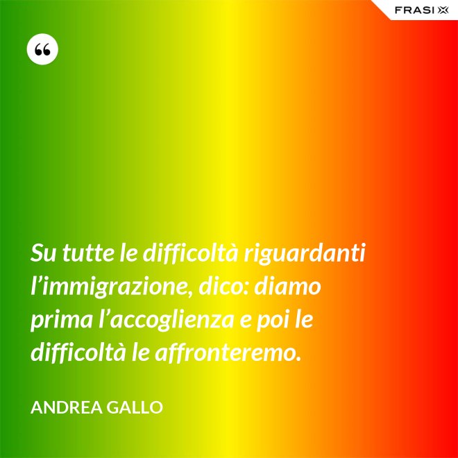 Su tutte le difficoltà riguardanti l’immigrazione, dico: diamo prima l’accoglienza e poi le difficoltà le affronteremo. - Andrea Gallo
