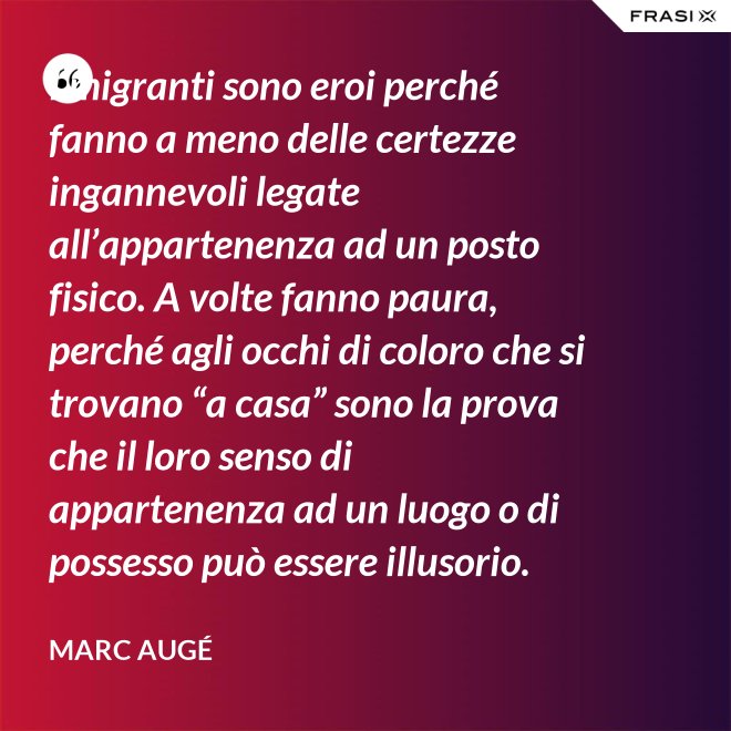 I migranti sono eroi perché fanno a meno delle certezze ingannevoli legate all’appartenenza ad un posto fisico. A volte fanno paura, perché agli occhi di coloro che si trovano “a casa” sono la prova che il loro senso di appartenenza ad un luogo o di possesso può essere illusorio. - Marc Augé