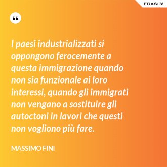I paesi industrializzati si oppongono ferocemente a questa immigrazione quando non sia funzionale ai loro interessi, quando gli immigrati non vengano a sostituire gli autoctoni in lavori che questi non vogliono più fare. - Massimo Fini