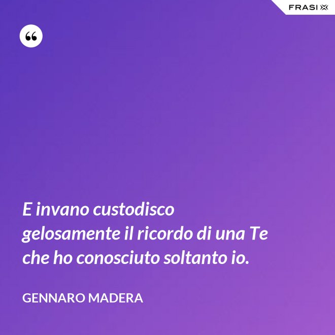 E invano custodisco gelosamente il ricordo di una Te che ho conosciuto soltanto io. - Gennaro Madera
