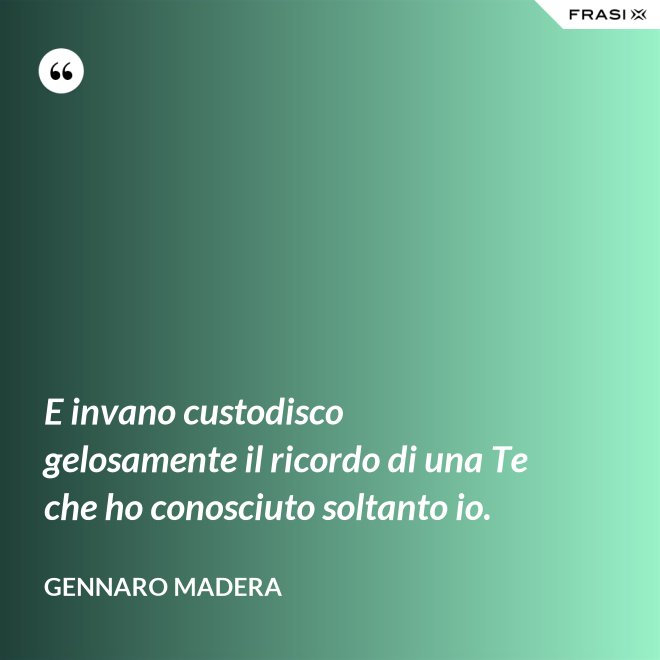 E invano custodisco gelosamente il ricordo di una Te che ho conosciuto soltanto io. - Gennaro Madera