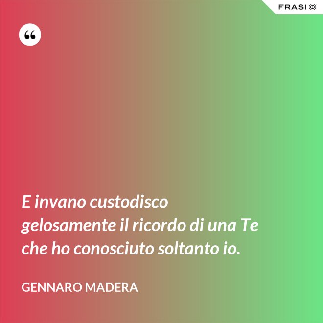 E invano custodisco gelosamente il ricordo di una Te che ho conosciuto soltanto io. - Gennaro Madera