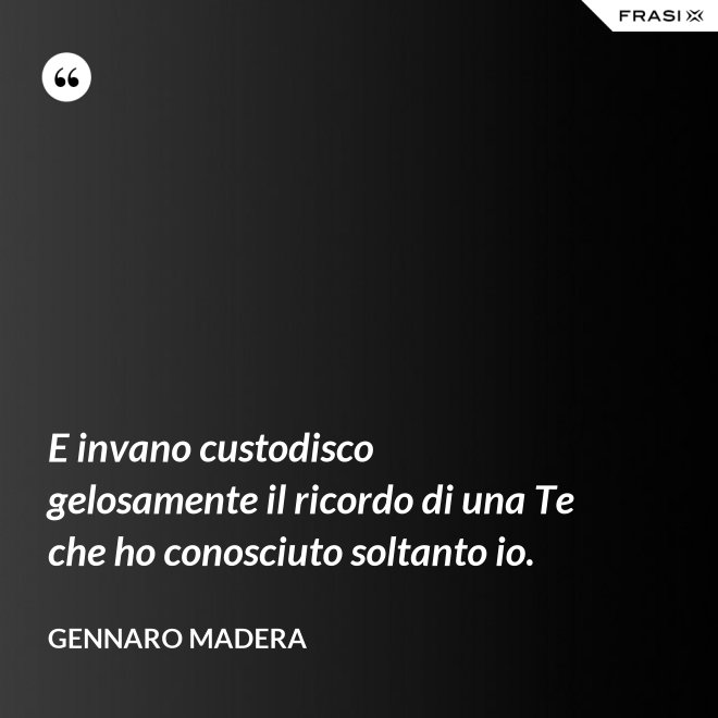 E invano custodisco gelosamente il ricordo di una Te che ho conosciuto soltanto io. - Gennaro Madera