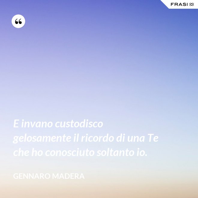 E invano custodisco gelosamente il ricordo di una Te che ho conosciuto soltanto io. - Gennaro Madera