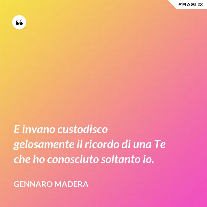 E invano custodisco gelosamente il ricordo di una Te che ho conosciuto soltanto io. - Gennaro Madera