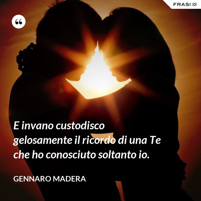 E invano custodisco gelosamente il ricordo di una Te che ho conosciuto soltanto io. - Gennaro Madera
