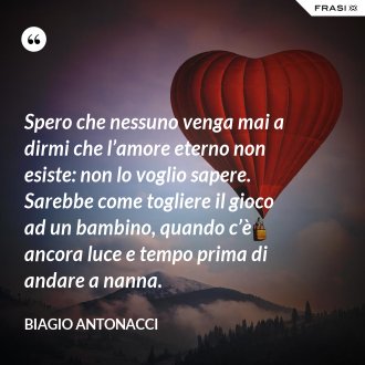 Spero che nessuno venga mai a dirmi che l’amore eterno non esiste: non lo voglio sapere. Sarebbe come togliere il gioco ad un bambino, quando c’è ancora luce e tempo prima di andare a nanna. - Biagio Antonacci