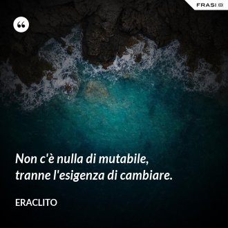 Non c'è nulla di mutabile, tranne l'esigenza di cambiare. - Eraclito