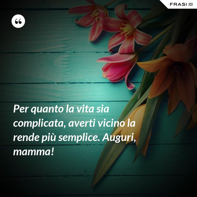 Per quanto la vita sia complicata, averti vicino la rende più semplice. Auguri, mamma! - Anonimo