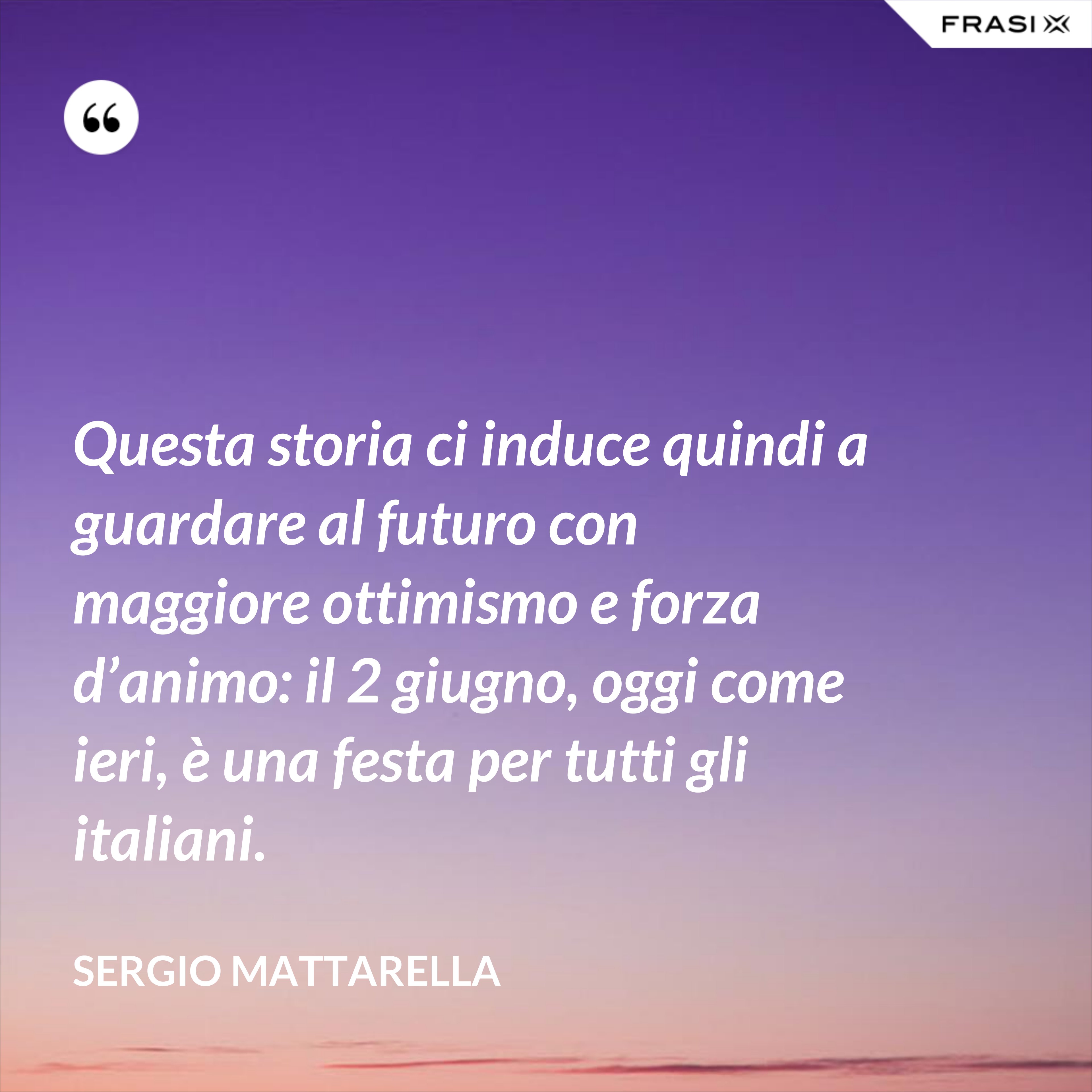 Questa storia ci induce quindi a guardare al futuro con maggiore ottimismo e forza d’animo: il 2 giugno, oggi come ieri, è una festa per tutti gli italiani. - Sergio Mattarella