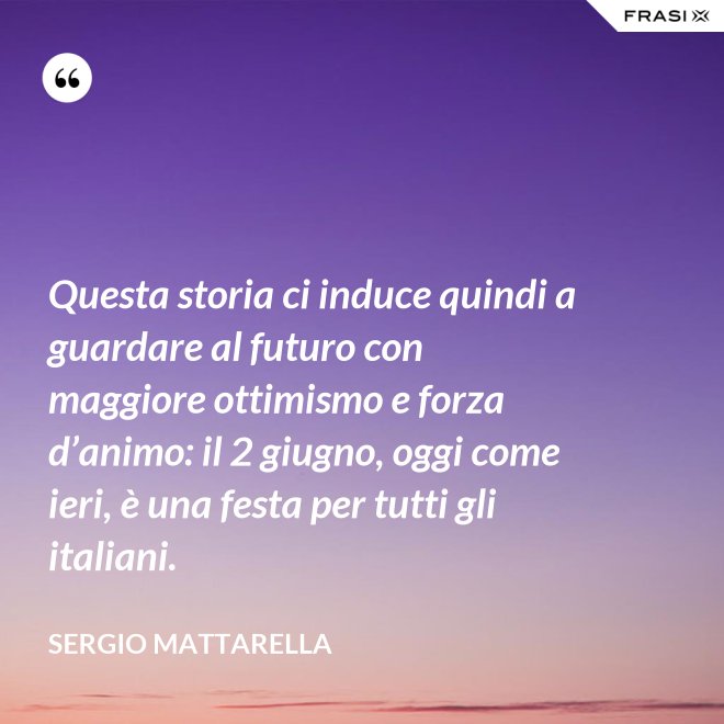 Questa storia ci induce quindi a guardare al futuro con maggiore ottimismo e forza d’animo: il 2 giugno, oggi come ieri, è una festa per tutti gli italiani. - Sergio Mattarella