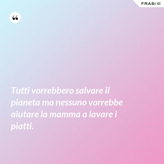 Tutti vorrebbero salvare il pianeta ma nessuno vorrebbe aiutare la mamma a lavare i piatti. - Anonimo