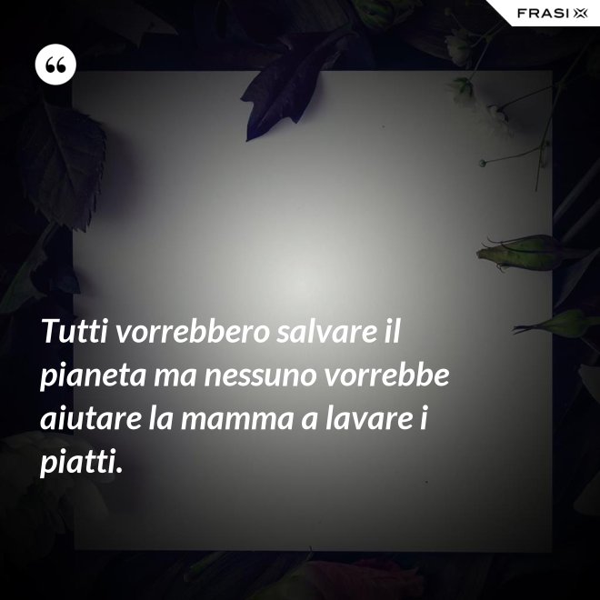 Tutti vorrebbero salvare il pianeta ma nessuno vorrebbe aiutare la mamma a lavare i piatti. - Anonimo